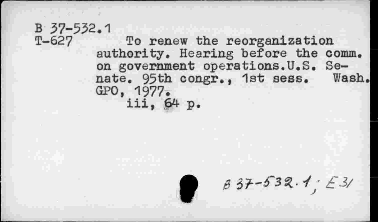 ﻿B 57-552.1
T-627 To renew the reorganization authority. Hearing before the comm, on government operations.U.S. Senate. 95th congr., 1st sess. Wash. GPO, 1977.
iii, 64 p.